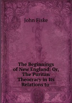 The Beginnings of New England: Or, The Puritan Theocracy in Its Relations to