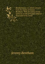 Benthamiana; or, Select extracts from the works of Jeremy Bentham. With an outline of his opinions on the principal subjects discussed in his works