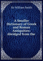A Smaller Dictionary of Greek and Roman Antiquities: Abridged from the