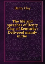 The life and speeches of Henry Clay, of Kentucky: Delivered mainly in the