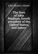 The lives of John Madison, fourth president of the United States, and James