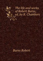The life and works of Robert Burns, ed. by R. Chambers