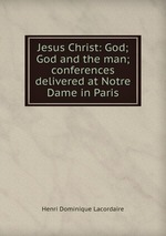 Jesus Christ: God; God and the man; conferences delivered at Notre Dame in Paris