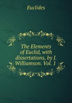 The Elements of Euclid, with dissertations, by J. Williamson. Vol. 1