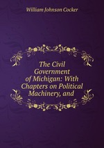 The Civil Government of Michigan: With Chapters on Political Machinery, and