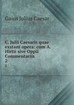 C. Julii Caesaris quae exstant opera: cum A. Hirtii sive Oppii Commentariis .. 2