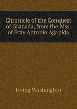 Chronicle of the Conquest of Granada, from the Mss. of Fray Antonio Agapida