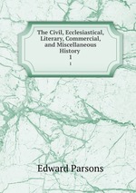 The Civil, Ecclesiastical, Literary, Commercial, and Miscellaneous History .. 1
