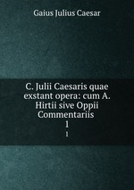 C. Julii Caesaris quae exstant opera: cum A. Hirtii sive Oppii Commentariis .. 1