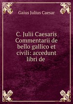 C. Julii Caesaris Commentarii de bello gallico et civili: accedunt libri de