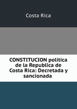 CONSTITUCION politica de la Republica de Costa Rica: Decretada y sancionada