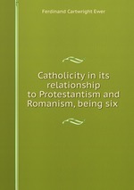 Catholicity in its relationship to Protestantism and Romanism, being six