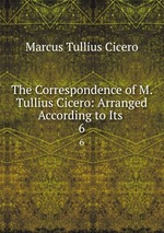 The Correspondence of M. Tullius Cicero: Arranged According to Its .. 6