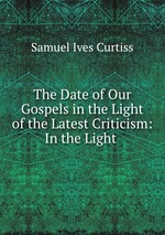 The Date of Our Gospels in the Light of the Latest Criticism: In the Light
