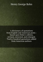 A dictionary of quotations from English and American poets : based upon Bohn`s edition, revised, corrected, and enlarged. Twelve hundred quotations added from American authors
