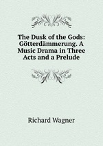 The Dusk of the Gods: Gtterdmmerung. A Music Drama in Three Acts and a Prelude