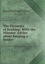 The Elements of Banking: With the Minutes` Advice about Keeping a Banker