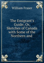 The Emigrant`s Guide; Or, Sketches of Canada with Some of the Northern and