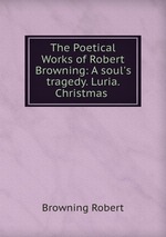 The Poetical Works of Robert Browning: A soul`s tragedy. Luria. Christmas