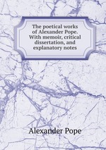 The poetical works of Alexander Pope. With memoir, critical dissertation, and explanatory notes