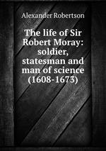 The life of Sir Robert Moray: soldier, statesman and man of science (1608-1673)