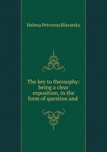 The key to theosophy: being a clear exposition, in the form of question and