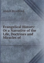 Evangelical History: Or a Narrative of the Life, Doctrines and Miracles of