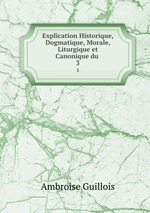 Explication Historique, Dogmatique, Morale, Liturgique et Canonique du .. 3