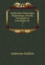 Explication Historique, Dogmatique, Morale, Liturgique et Canonique du .. 2