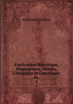 Explication Historique, Dogmatique, Morale, Liturgique et Canonique du .. 4