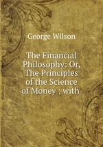 The Financial Philosophy: Or, The Principles of the Science of Money ; with