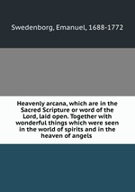 Heavenly arcana, which are in the Sacred Scripture or word of the Lord, laid open. Together with wonderful things which were seen in the world of spirits and in the heaven of angels