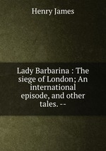 Lady Barbarina : The siege of London; An international episode, and other tales. --