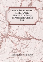 From the Tan-yard to the White House: The Story of President Grant`s Life