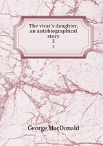 The vicar`s daughter, an autobiographical story. 3