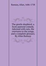 The gentle shepherd: a Scots pastoral comedy. Adorned with cuts, the overtures to the songs, and a complete glossary. By Allan Ramsay