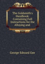 The Goldsmith`s Handbook: Containing Full Instructions for the Alloying and