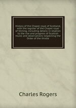 History of the Chapel royal of Scotland, with the register of the Chapel royal of Stirling, including details in relation to the rise and progress of Scottish music and observations respecting the Order of the thistle