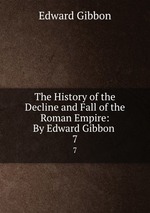 The History of the Decline and Fall of the Roman Empire: By Edward Gibbon .. 7