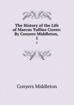 The History of the Life of Marcus Tullius Cicero: By Conyers Middleton, .. 1