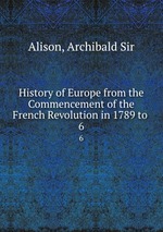 History of Europe from the Commencement of the French Revolution in 1789 to .. 6