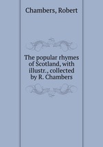 The popular rhymes of Scotland, with illustr., collected by R. Chambers