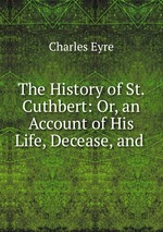 The History of St. Cuthbert: Or, an Account of His Life, Decease, and