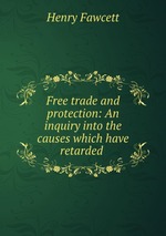 Free trade and protection: An inquiry into the causes which have retarded