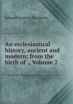 An ecclesiastical history, ancient and modern: from the birth of ., Volume 2