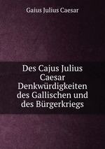 Des Cajus Julius Caesar Denkwrdigkeiten des Gallischen und des Brgerkriegs