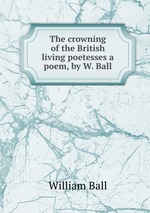 The crowning of the British living poetesses a poem, by W. Ball