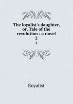 The loyalist`s daughter, or, Tale of the revolution : a novel. 2