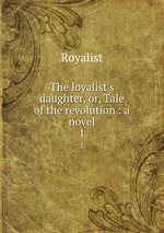 The loyalist`s daughter, or, Tale of the revolution : a novel. 1