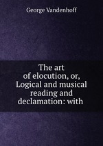 The art of elocution, or, Logical and musical reading and declamation: with